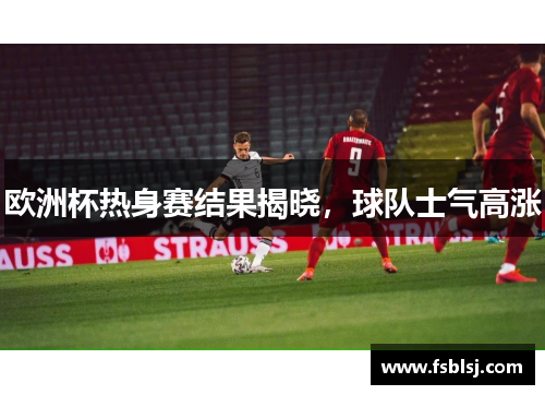 欧洲杯热身赛结果揭晓，球队士气高涨