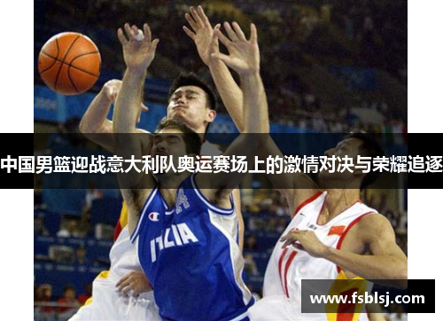 中国男篮迎战意大利队奥运赛场上的激情对决与荣耀追逐