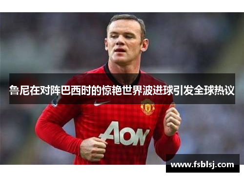 鲁尼在对阵巴西时的惊艳世界波进球引发全球热议